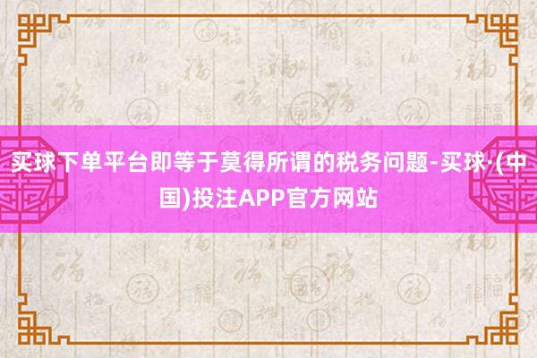 买球下单平台即等于莫得所谓的税务问题-买球·(中国)投注APP官方网站