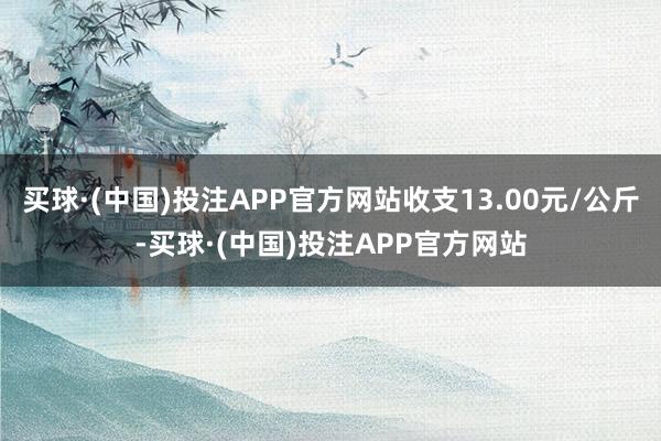 买球·(中国)投注APP官方网站收支13.00元/公斤-买球·(中国)投注APP官方网站