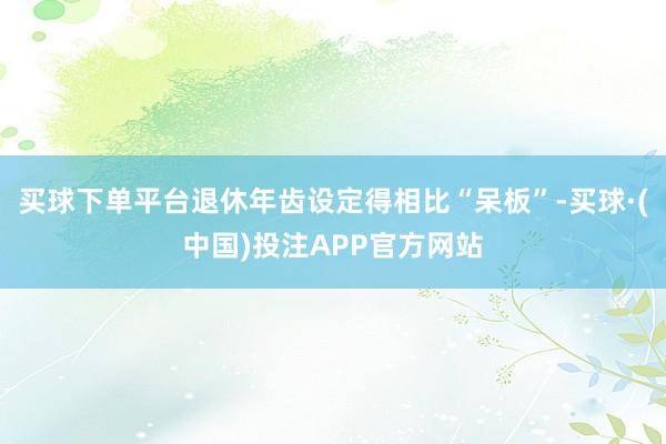 买球下单平台退休年齿设定得相比“呆板”-买球·(中国)投注APP官方网站