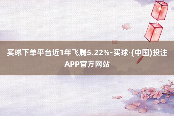 买球下单平台近1年飞腾5.22%-买球·(中国)投注APP官方网站