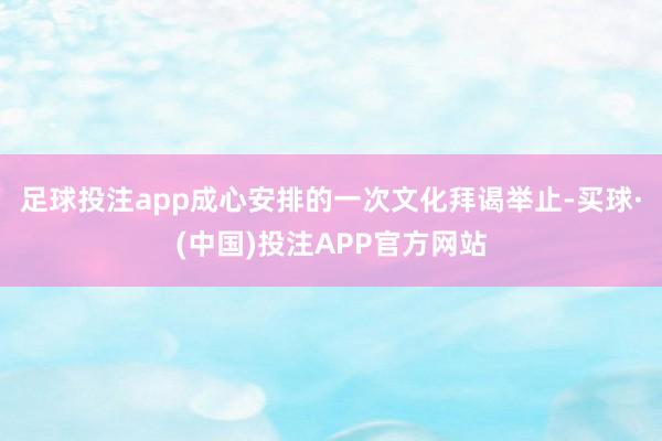 足球投注app成心安排的一次文化拜谒举止-买球·(中国)投注APP官方网站