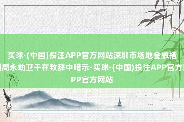 买球·(中国)投注APP官方网站深圳市场地金融措置局局永劫卫干在致辞中暗示-买球·(中国)投注APP官方网站