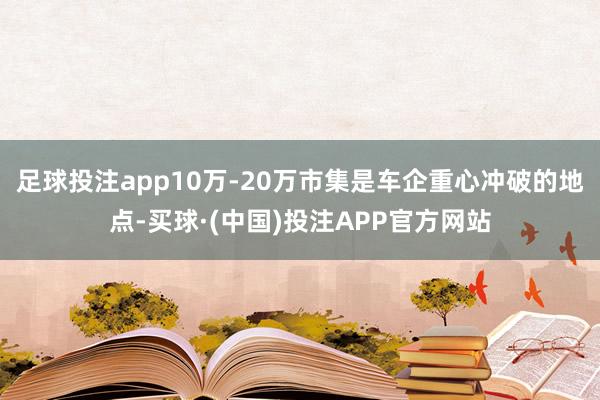 足球投注app10万-20万市集是车企重心冲破的地点-买球·(中国)投注APP官方网站