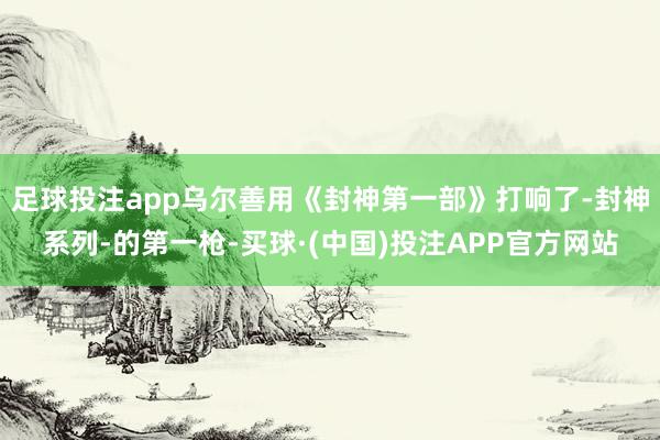 足球投注app乌尔善用《封神第一部》打响了-封神系列-的第一枪-买球·(中国)投注APP官方网站