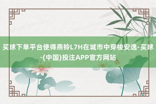 买球下单平台使得燕铃L7H在城市中穿梭安逸-买球·(中国)投注APP官方网站