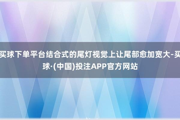 买球下单平台结合式的尾灯视觉上让尾部愈加宽大-买球·(中国)投注APP官方网站