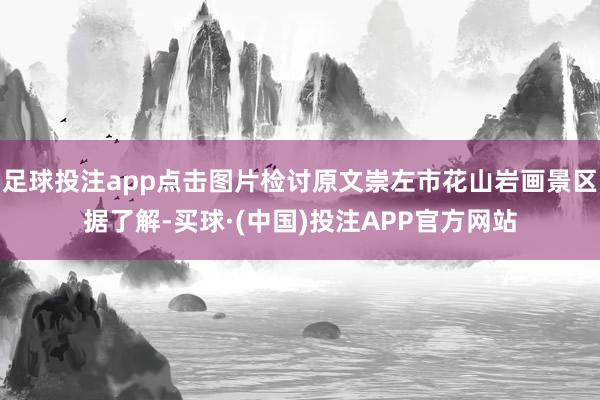 足球投注app点击图片检讨原文崇左市花山岩画景区据了解-买球·(中国)投注APP官方网站