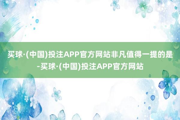 买球·(中国)投注APP官方网站　　非凡值得一提的是-买球·(中国)投注APP官方网站