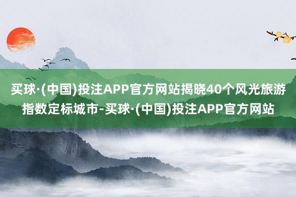 买球·(中国)投注APP官方网站揭晓40个风光旅游指数定标城市-买球·(中国)投注APP官方网站