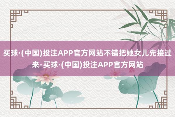 买球·(中国)投注APP官方网站不错把她女儿先接过来-买球·(中国)投注APP官方网站