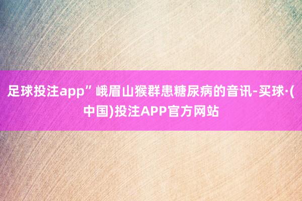 足球投注app”峨眉山猴群患糖尿病的音讯-买球·(中国)投注APP官方网站