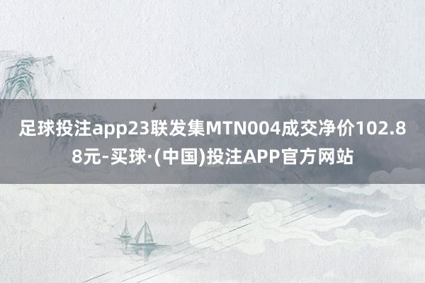 足球投注app23联发集MTN004成交净价102.88元-买球·(中国)投注APP官方网站