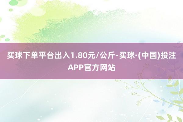 买球下单平台出入1.80元/公斤-买球·(中国)投注APP官方网站