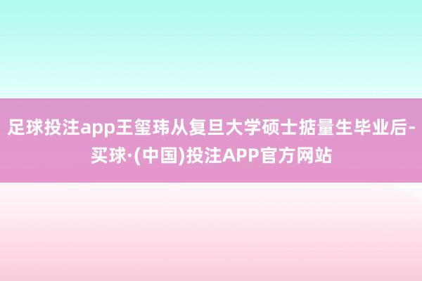 足球投注app王玺玮从复旦大学硕士掂量生毕业后-买球·(中国)投注APP官方网站