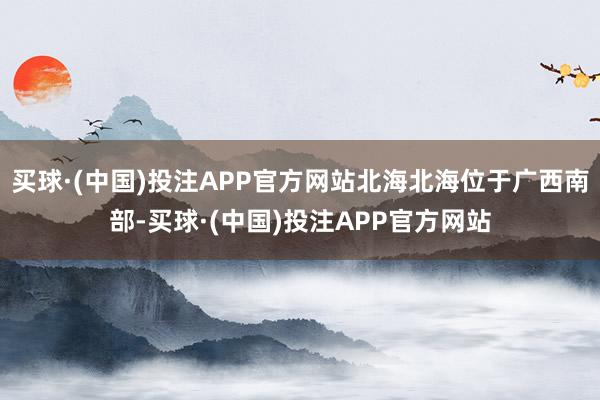 买球·(中国)投注APP官方网站北海北海位于广西南部-买球·(中国)投注APP官方网站