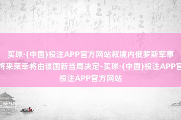 买球·(中国)投注APP官方网站叙境内俄罗斯军事存在的将来荣幸将由该国新当局决定-买球·(中国)投注APP官方网站