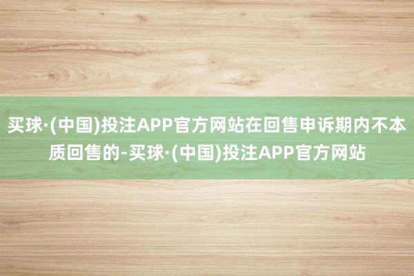 买球·(中国)投注APP官方网站在回售申诉期内不本质回售的-买球·(中国)投注APP官方网站