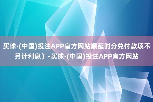 买球·(中国)投注APP官方网站顺延时分兑付款项不另计利息）-买球·(中国)投注APP官方网站