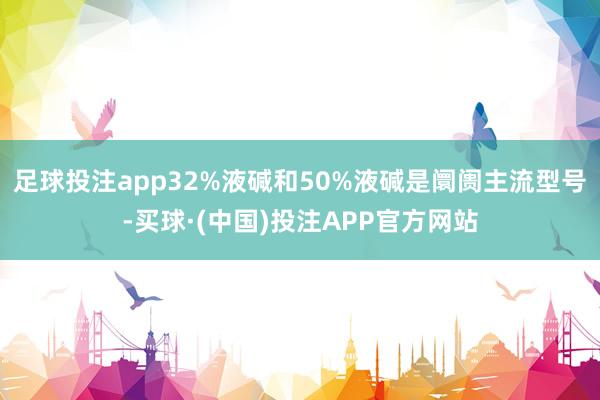 足球投注app32%液碱和50%液碱是阛阓主流型号-买球·(中国)投注APP官方网站