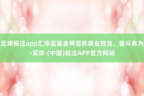 足球投注app汇添富基金将坚抓就业担当、奋斗有为-买球·(中国)投注APP官方网站