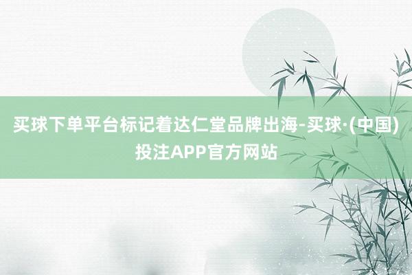 买球下单平台标记着达仁堂品牌出海-买球·(中国)投注APP官方网站