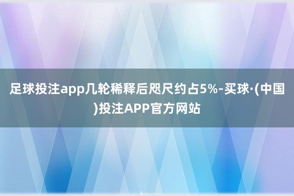 足球投注app几轮稀释后咫尺约占5%-买球·(中国)投注APP官方网站