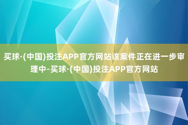 买球·(中国)投注APP官方网站该案件正在进一步审理中-买球·(中国)投注APP官方网站