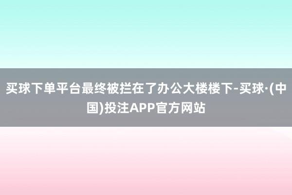 买球下单平台最终被拦在了办公大楼楼下-买球·(中国)投注APP官方网站