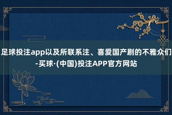 足球投注app以及所联系注、喜爱国产剧的不雅众们-买球·(中国)投注APP官方网站