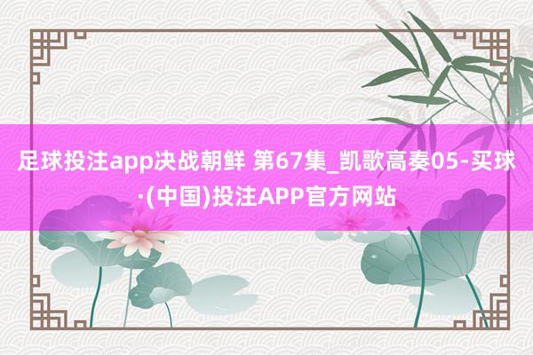 足球投注app决战朝鲜 第67集_凯歌高奏05-买球·(中国)投注APP官方网站