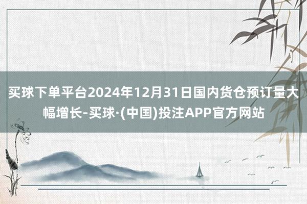 买球下单平台2024年12月31日国内货仓预订量大幅增长-买球·(中国)投注APP官方网站