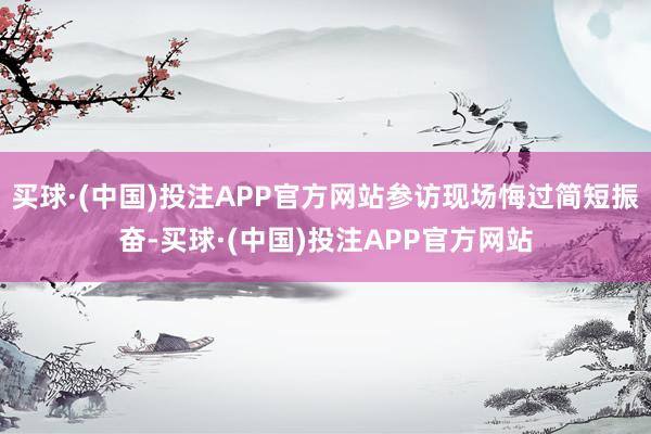 买球·(中国)投注APP官方网站参访现场悔过简短振奋-买球·(中国)投注APP官方网站