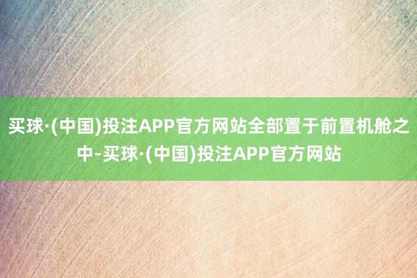 买球·(中国)投注APP官方网站全部置于前置机舱之中-买球·(中国)投注APP官方网站