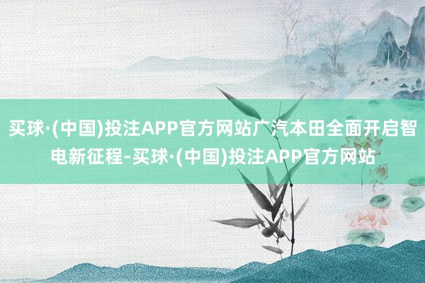 买球·(中国)投注APP官方网站广汽本田全面开启智电新征程-买球·(中国)投注APP官方网站