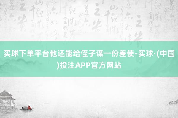 买球下单平台他还能给侄子谋一份差使-买球·(中国)投注APP官方网站