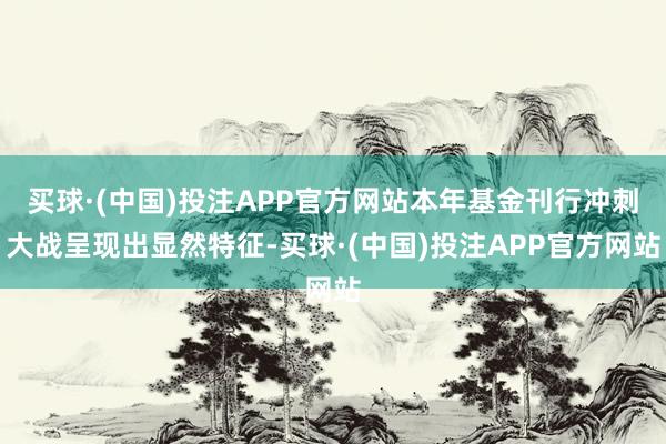 买球·(中国)投注APP官方网站本年基金刊行冲刺大战呈现出显然特征-买球·(中国)投注APP官方网站