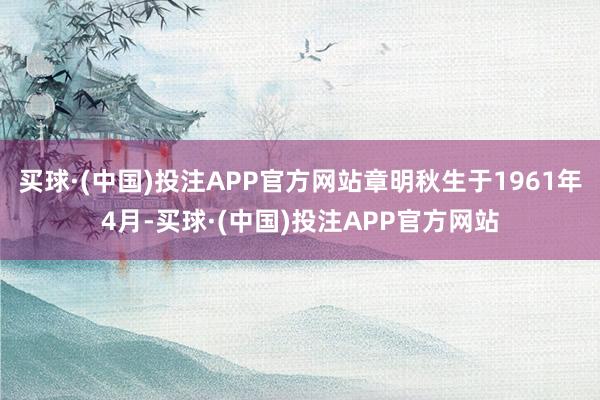 买球·(中国)投注APP官方网站章明秋生于1961年4月-买球·(中国)投注APP官方网站