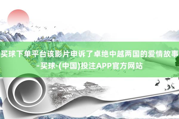 买球下单平台该影片申诉了卓绝中越两国的爱情故事-买球·(中国)投注APP官方网站