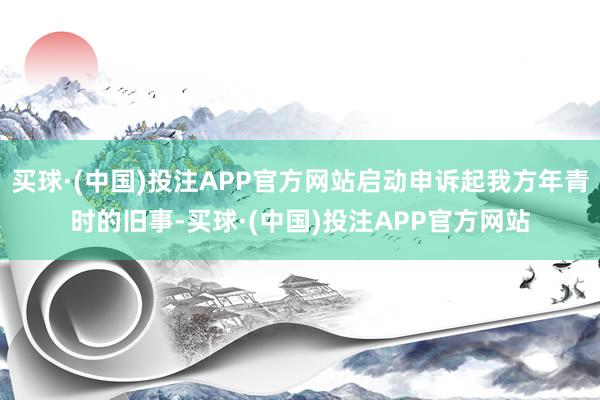 买球·(中国)投注APP官方网站启动申诉起我方年青时的旧事-买球·(中国)投注APP官方网站