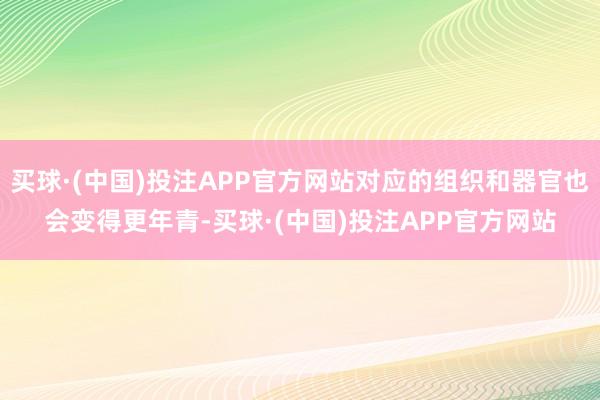 买球·(中国)投注APP官方网站对应的组织和器官也会变得更年青-买球·(中国)投注APP官方网站