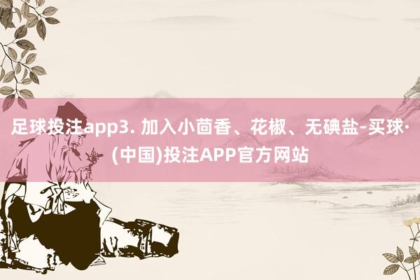 足球投注app3. 加入小茴香、花椒、无碘盐-买球·(中国)投注APP官方网站