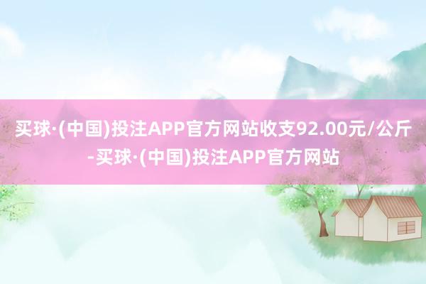 买球·(中国)投注APP官方网站收支92.00元/公斤-买球·(中国)投注APP官方网站