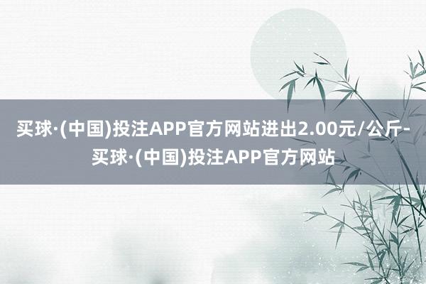 买球·(中国)投注APP官方网站进出2.00元/公斤-买球·(中国)投注APP官方网站