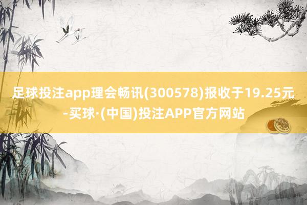 足球投注app理会畅讯(300578)报收于19.25元-买球·(中国)投注APP官方网站