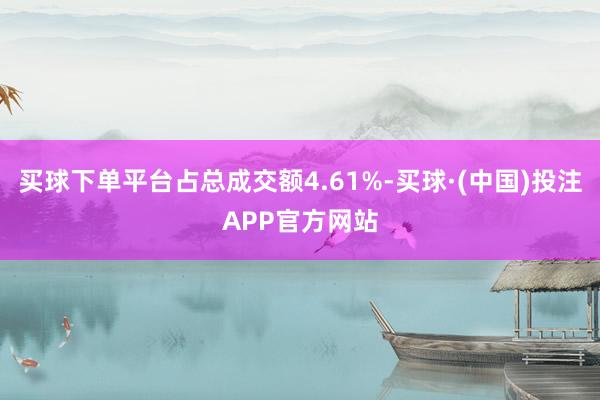 买球下单平台占总成交额4.61%-买球·(中国)投注APP官方网站