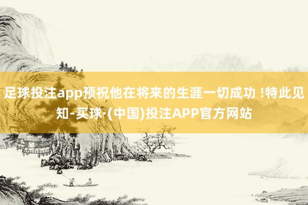 足球投注app预祝他在将来的生涯一切成功 !特此见知-买球·(中国)投注APP官方网站