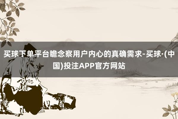 买球下单平台瞻念察用户内心的真确需求-买球·(中国)投注APP官方网站