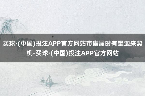 买球·(中国)投注APP官方网站市集届时有望迎来契机-买球·(中国)投注APP官方网站