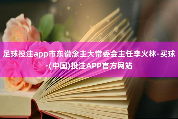 足球投注app市东说念主大常委会主任李火林-买球·(中国)投注APP官方网站