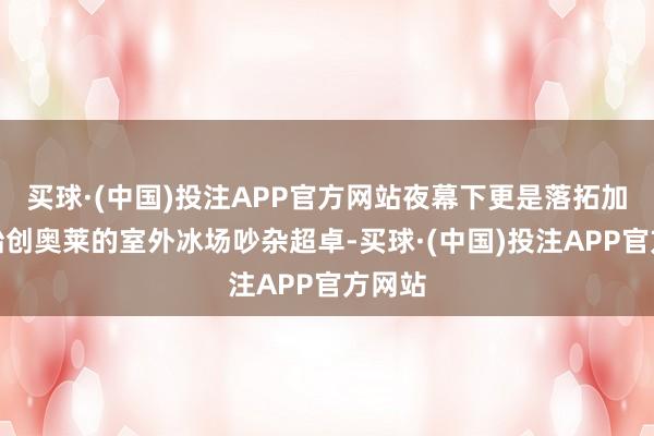 买球·(中国)投注APP官方网站夜幕下更是落拓加倍；始创奥莱的室外冰场吵杂超卓-买球·(中国)投注APP官方网站